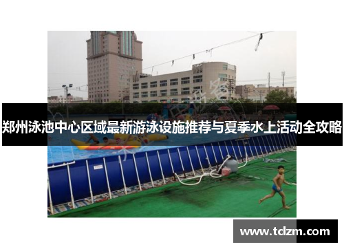 郑州泳池中心区域最新游泳设施推荐与夏季水上活动全攻略